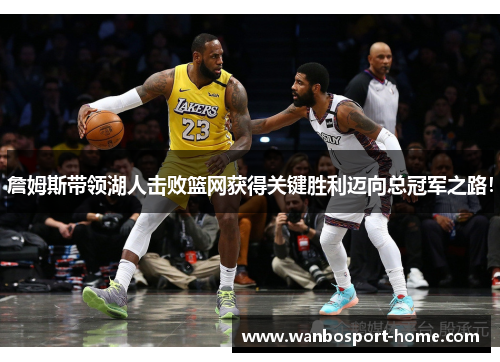 詹姆斯带领湖人击败篮网获得关键胜利迈向总冠军之路！